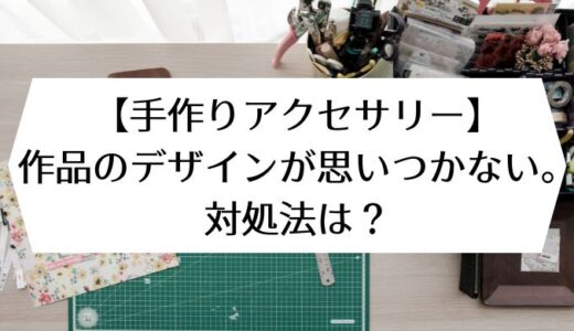 【手作りアクセサリー】作品のデザインが思いつかない。対処法は？